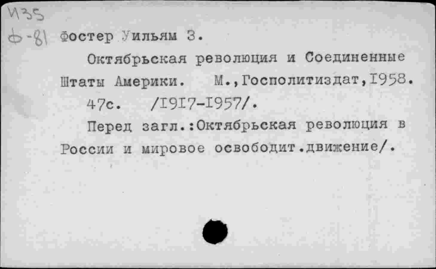 ﻿Фостер Уильям 3.
Октябрьская революция и Соединенные
Штаты Америки. М.,Госполитиздат,1958« 47с.	/1917-1957/.
Перед загл.:Октябрьская революция в России и мировое освободит.движение/.